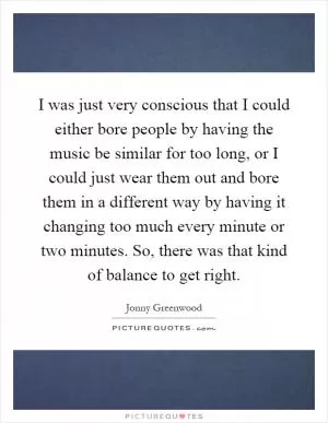 I was just very conscious that I could either bore people by having the music be similar for too long, or I could just wear them out and bore them in a different way by having it changing too much every minute or two minutes. So, there was that kind of balance to get right Picture Quote #1