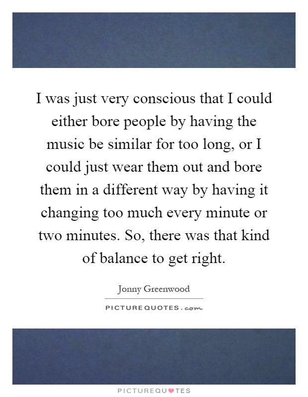 I was just very conscious that I could either bore people by having the music be similar for too long, or I could just wear them out and bore them in a different way by having it changing too much every minute or two minutes. So, there was that kind of balance to get right Picture Quote #1