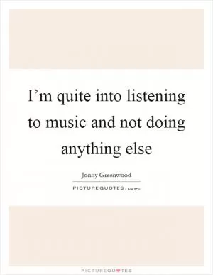 I’m quite into listening to music and not doing anything else Picture Quote #1