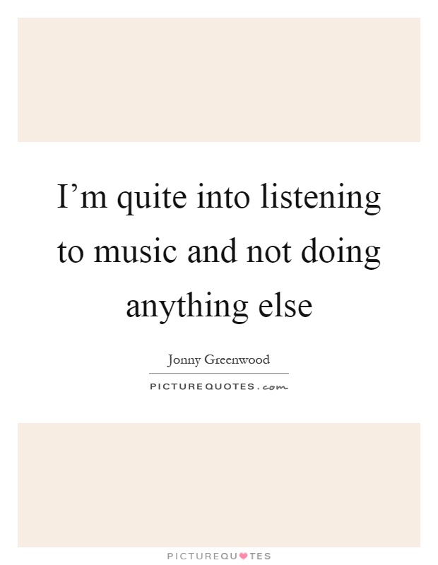 I'm quite into listening to music and not doing anything else Picture Quote #1
