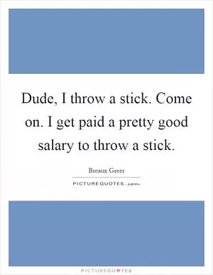 Dude, I throw a stick. Come on. I get paid a pretty good salary to throw a stick Picture Quote #1
