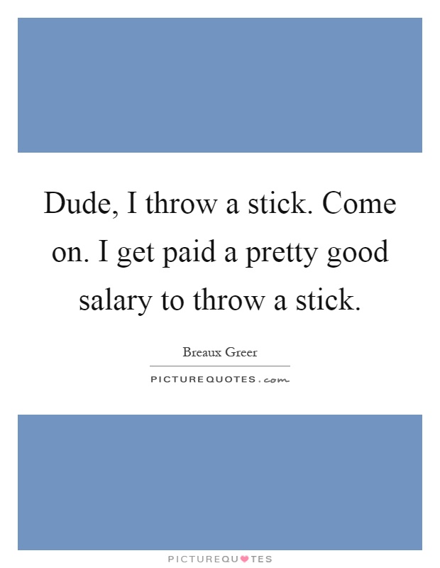 Dude, I throw a stick. Come on. I get paid a pretty good salary to throw a stick Picture Quote #1