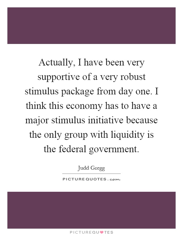 Actually, I have been very supportive of a very robust stimulus package from day one. I think this economy has to have a major stimulus initiative because the only group with liquidity is the federal government Picture Quote #1