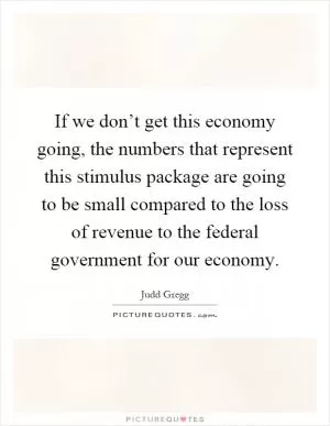 If we don’t get this economy going, the numbers that represent this stimulus package are going to be small compared to the loss of revenue to the federal government for our economy Picture Quote #1