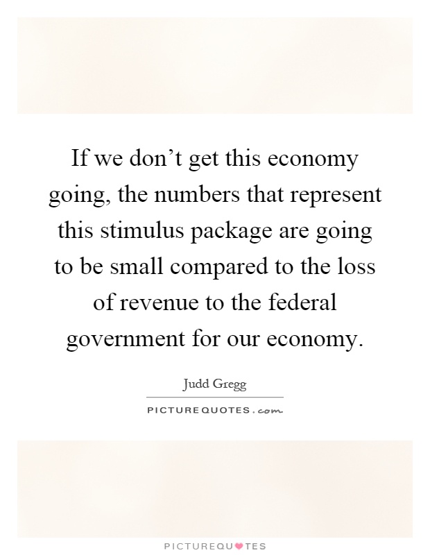 If we don't get this economy going, the numbers that represent this stimulus package are going to be small compared to the loss of revenue to the federal government for our economy Picture Quote #1
