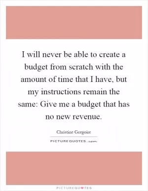 I will never be able to create a budget from scratch with the amount of time that I have, but my instructions remain the same: Give me a budget that has no new revenue Picture Quote #1