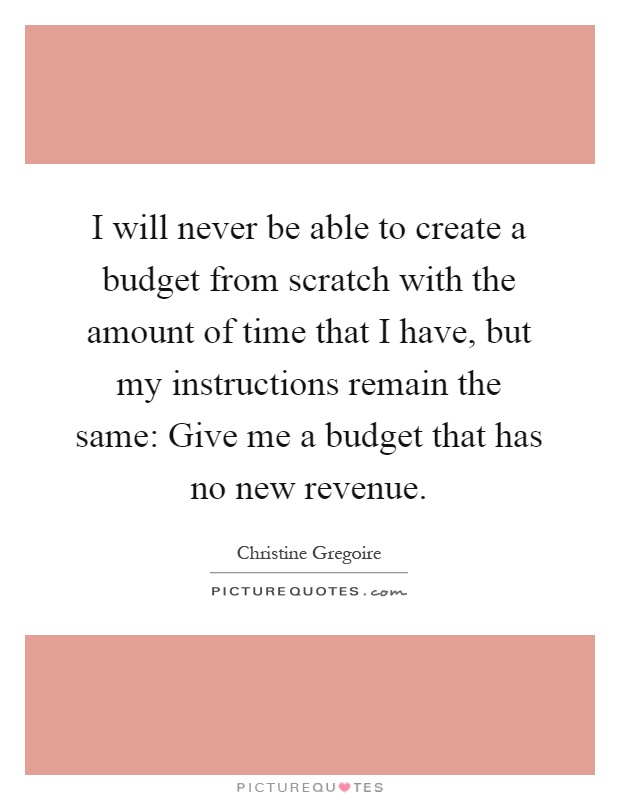 I will never be able to create a budget from scratch with the amount of time that I have, but my instructions remain the same: Give me a budget that has no new revenue Picture Quote #1