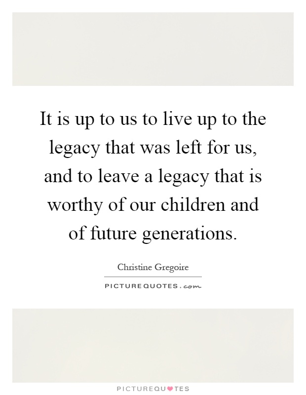 It is up to us to live up to the legacy that was left for us, and to leave a legacy that is worthy of our children and of future generations Picture Quote #1