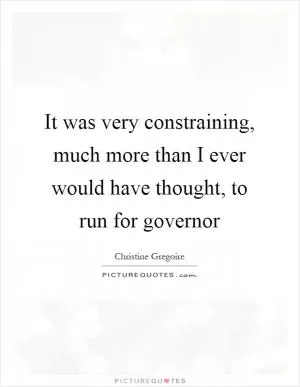 It was very constraining, much more than I ever would have thought, to run for governor Picture Quote #1