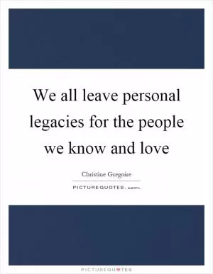 We all leave personal legacies for the people we know and love Picture Quote #1