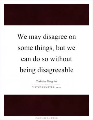 We may disagree on some things, but we can do so without being disagreeable Picture Quote #1