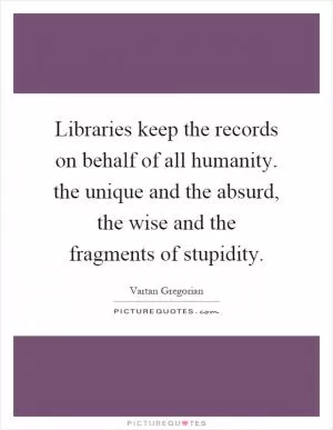 Libraries keep the records on behalf of all humanity. the unique and the absurd, the wise and the fragments of stupidity Picture Quote #1