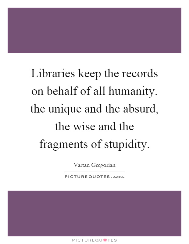 Libraries keep the records on behalf of all humanity. the unique and the absurd, the wise and the fragments of stupidity Picture Quote #1