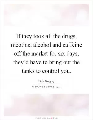 If they took all the drugs, nicotine, alcohol and caffeine off the market for six days, they’d have to bring out the tanks to control you Picture Quote #1