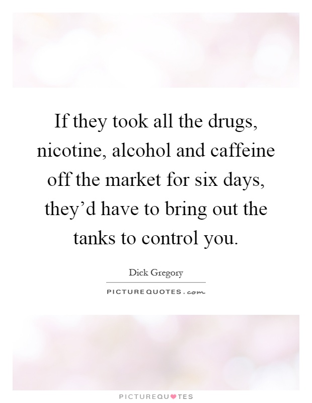 If they took all the drugs, nicotine, alcohol and caffeine off the market for six days, they'd have to bring out the tanks to control you Picture Quote #1