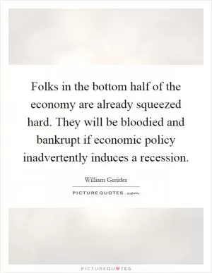Folks in the bottom half of the economy are already squeezed hard. They will be bloodied and bankrupt if economic policy inadvertently induces a recession Picture Quote #1
