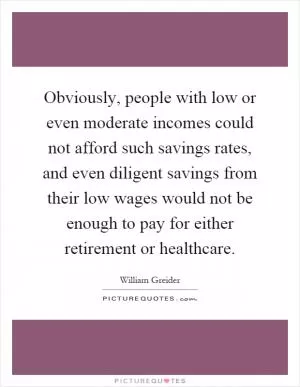 Obviously, people with low or even moderate incomes could not afford such savings rates, and even diligent savings from their low wages would not be enough to pay for either retirement or healthcare Picture Quote #1