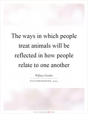 The ways in which people treat animals will be reflected in how people relate to one another Picture Quote #1