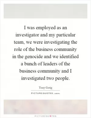 I was employed as an investigator and my particular team, we were investigating the role of the business community in the genocide and we identified a bunch of leaders of the business community and I investigated two people Picture Quote #1