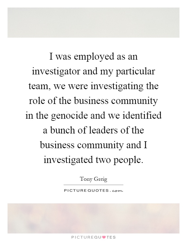 I was employed as an investigator and my particular team, we were investigating the role of the business community in the genocide and we identified a bunch of leaders of the business community and I investigated two people Picture Quote #1