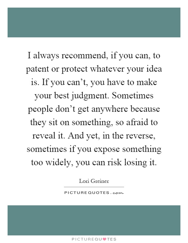 I always recommend, if you can, to patent or protect whatever your idea is. If you can't, you have to make your best judgment. Sometimes people don't get anywhere because they sit on something, so afraid to reveal it. And yet, in the reverse, sometimes if you expose something too widely, you can risk losing it Picture Quote #1