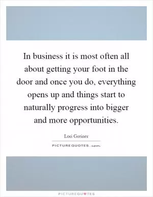 In business it is most often all about getting your foot in the door and once you do, everything opens up and things start to naturally progress into bigger and more opportunities Picture Quote #1