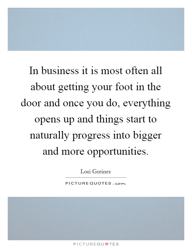 In business it is most often all about getting your foot in the door and once you do, everything opens up and things start to naturally progress into bigger and more opportunities Picture Quote #1