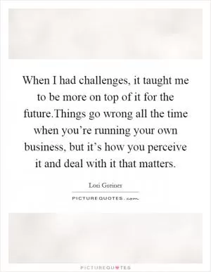 When I had challenges, it taught me to be more on top of it for the future.Things go wrong all the time when you’re running your own business, but it’s how you perceive it and deal with it that matters Picture Quote #1