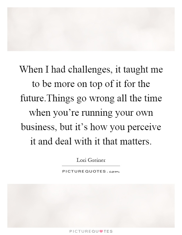 When I had challenges, it taught me to be more on top of it for the future.Things go wrong all the time when you're running your own business, but it's how you perceive it and deal with it that matters Picture Quote #1