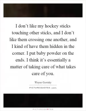 I don’t like my hockey sticks touching other sticks, and I don’t like them crossing one another, and I kind of have them hidden in the corner. I put baby powder on the ends. I think it’s essentially a matter of taking care of what takes care of you Picture Quote #1