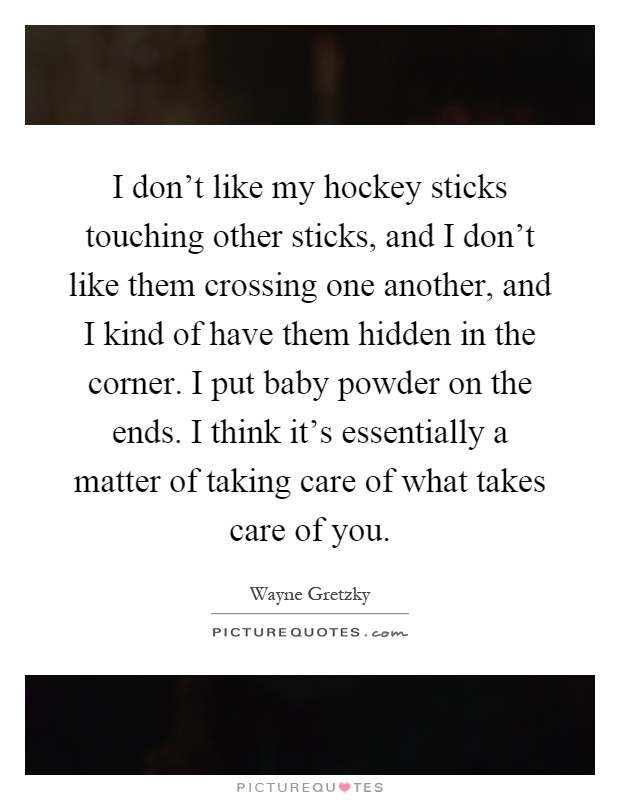 I don't like my hockey sticks touching other sticks, and I don't like them crossing one another, and I kind of have them hidden in the corner. I put baby powder on the ends. I think it's essentially a matter of taking care of what takes care of you Picture Quote #1