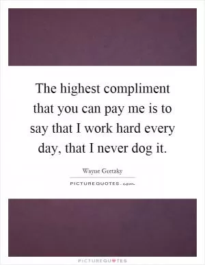 The highest compliment that you can pay me is to say that I work hard every day, that I never dog it Picture Quote #1