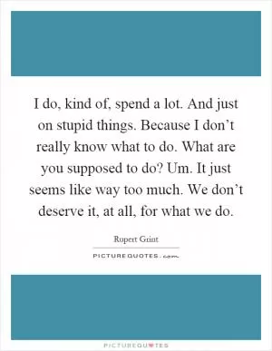 I do, kind of, spend a lot. And just on stupid things. Because I don’t really know what to do. What are you supposed to do? Um. It just seems like way too much. We don’t deserve it, at all, for what we do Picture Quote #1