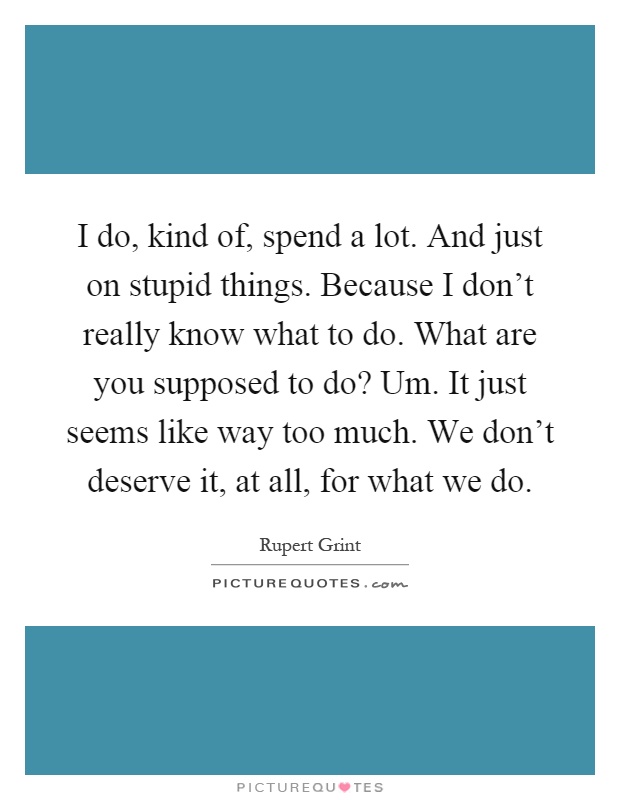 I do, kind of, spend a lot. And just on stupid things. Because I don't really know what to do. What are you supposed to do? Um. It just seems like way too much. We don't deserve it, at all, for what we do Picture Quote #1