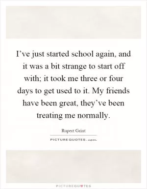 I’ve just started school again, and it was a bit strange to start off with; it took me three or four days to get used to it. My friends have been great, they’ve been treating me normally Picture Quote #1