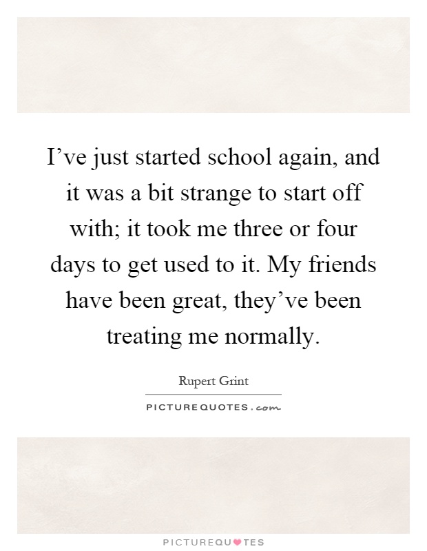 I've just started school again, and it was a bit strange to start off with; it took me three or four days to get used to it. My friends have been great, they've been treating me normally Picture Quote #1