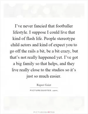 I’ve never fancied that footballer lifestyle. I suppose I could live that kind of flash life. People stereotype child actors and kind of expect you to go off the rails a bit, be a bit crazy, but that’s not really happened yet. I’ve got a big family so that helps, and they live really close to the studios so it’s just so much easier Picture Quote #1