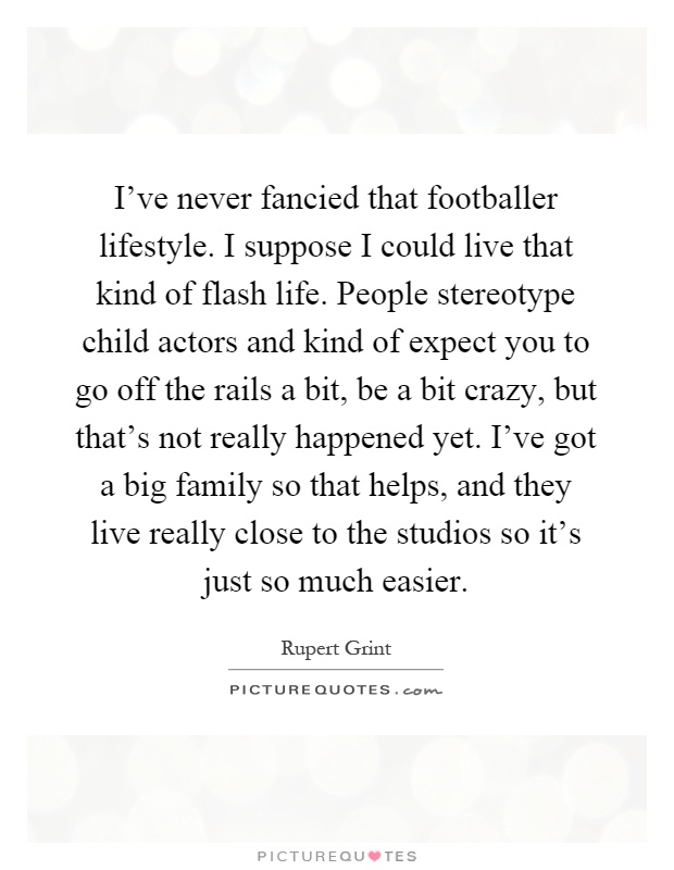 I've never fancied that footballer lifestyle. I suppose I could live that kind of flash life. People stereotype child actors and kind of expect you to go off the rails a bit, be a bit crazy, but that's not really happened yet. I've got a big family so that helps, and they live really close to the studios so it's just so much easier Picture Quote #1