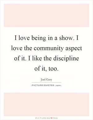 I love being in a show. I love the community aspect of it. I like the discipline of it, too Picture Quote #1