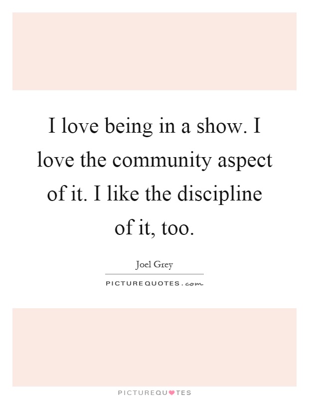 I love being in a show. I love the community aspect of it. I like the discipline of it, too Picture Quote #1