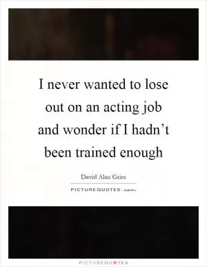 I never wanted to lose out on an acting job and wonder if I hadn’t been trained enough Picture Quote #1