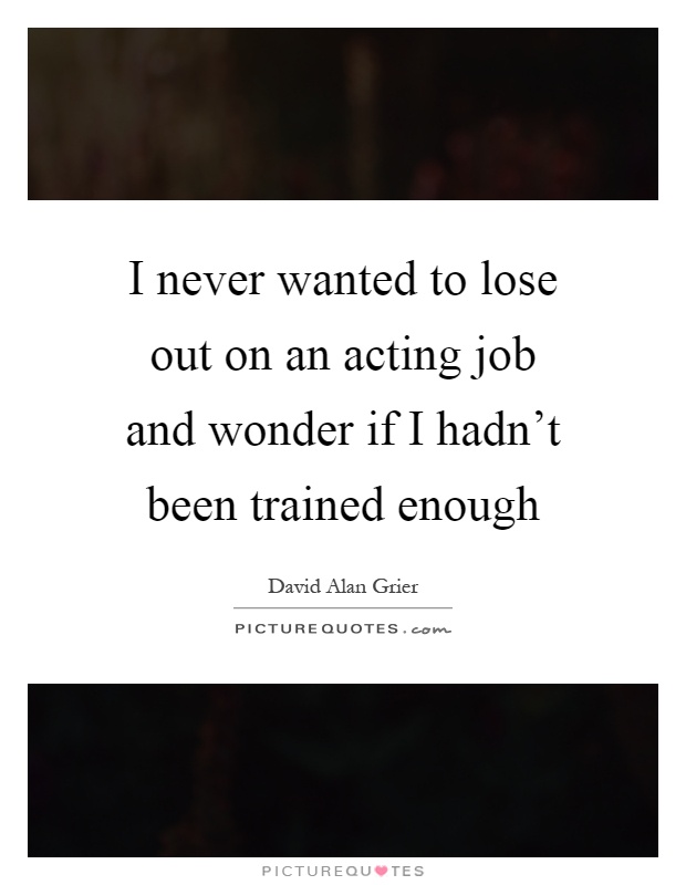 I never wanted to lose out on an acting job and wonder if I hadn't been trained enough Picture Quote #1