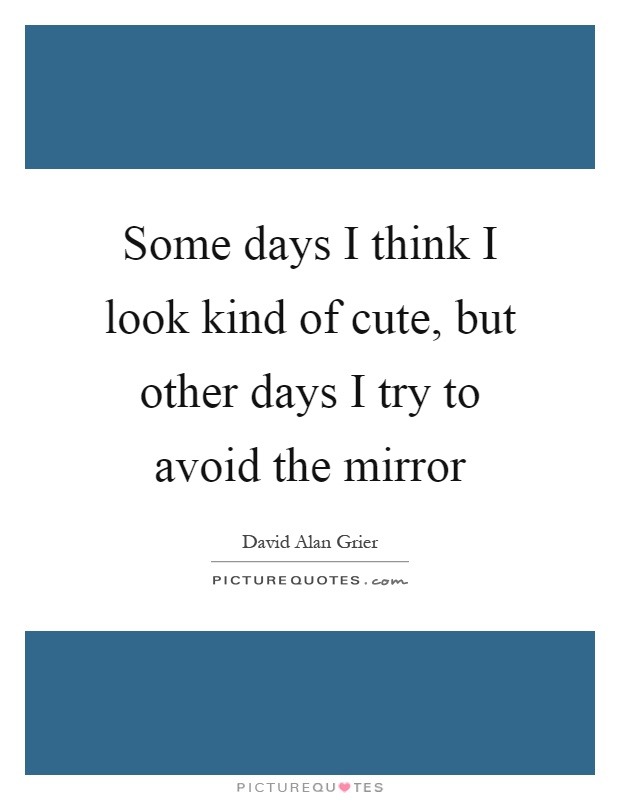 Some days I think I look kind of cute, but other days I try to avoid the mirror Picture Quote #1