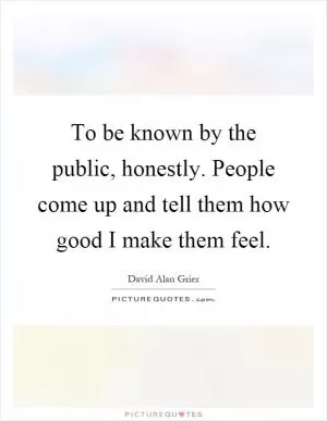 To be known by the public, honestly. People come up and tell them how good I make them feel Picture Quote #1