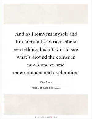 And as I reinvent myself and I’m constantly curious about everything, I can’t wait to see what’s around the corner in newfound art and entertainment and exploration Picture Quote #1