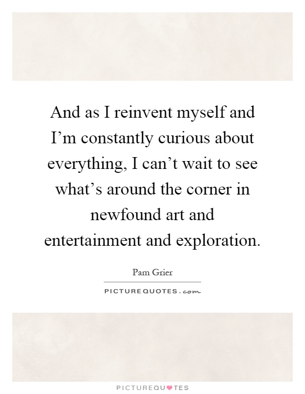 And as I reinvent myself and I'm constantly curious about everything, I can't wait to see what's around the corner in newfound art and entertainment and exploration Picture Quote #1