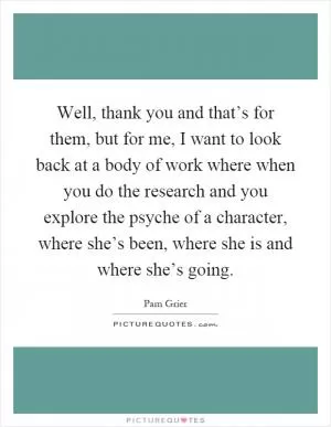 Well, thank you and that’s for them, but for me, I want to look back at a body of work where when you do the research and you explore the psyche of a character, where she’s been, where she is and where she’s going Picture Quote #1