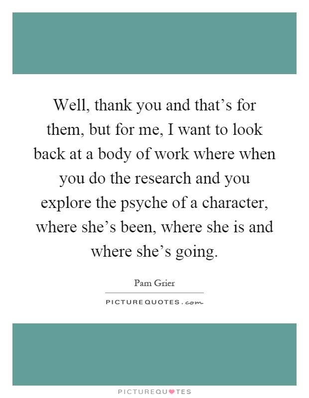Well, thank you and that's for them, but for me, I want to look back at a body of work where when you do the research and you explore the psyche of a character, where she's been, where she is and where she's going Picture Quote #1