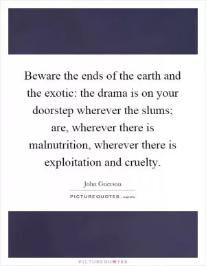 Beware the ends of the earth and the exotic: the drama is on your doorstep wherever the slums; are, wherever there is malnutrition, wherever there is exploitation and cruelty Picture Quote #1