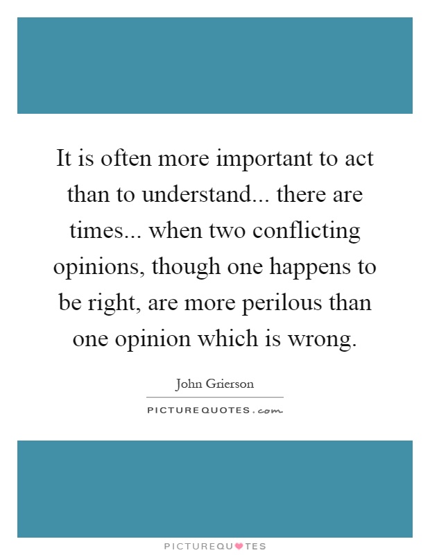 It is often more important to act than to understand... there are times... when two conflicting opinions, though one happens to be right, are more perilous than one opinion which is wrong Picture Quote #1